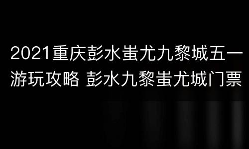 2021重庆彭水蚩尤九黎城五一游玩攻略 彭水九黎蚩尤城门票