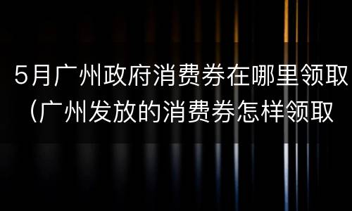 5月广州政府消费券在哪里领取（广州发放的消费券怎样领取）