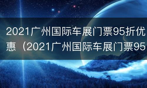 2021广州国际车展门票95折优惠（2021广州国际车展门票95折优惠吗）