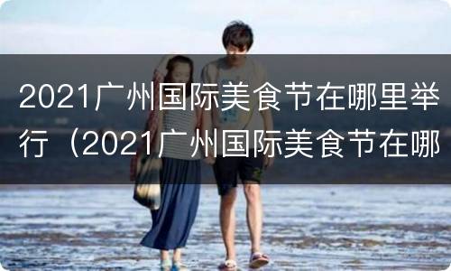 2021广州国际美食节在哪里举行（2021广州国际美食节在哪里举行的）