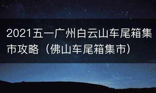 2021五一广州白云山车尾箱集市攻略（佛山车尾箱集市）