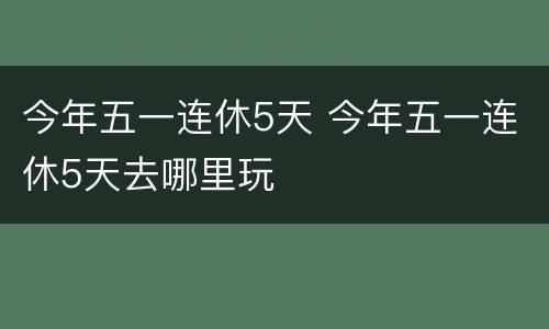 今年五一连休5天 今年五一连休5天去哪里玩