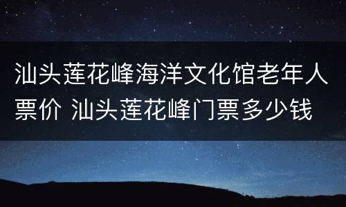 汕头莲花峰海洋文化馆老年人票价 汕头莲花峰门票多少钱