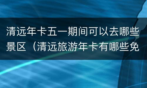 清远年卡五一期间可以去哪些景区（清远旅游年卡有哪些免费景点）