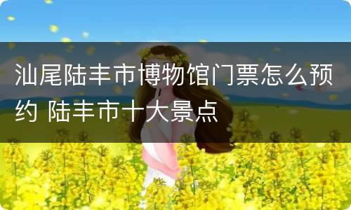 汕尾陆丰市博物馆门票怎么预约 陆丰市十大景点