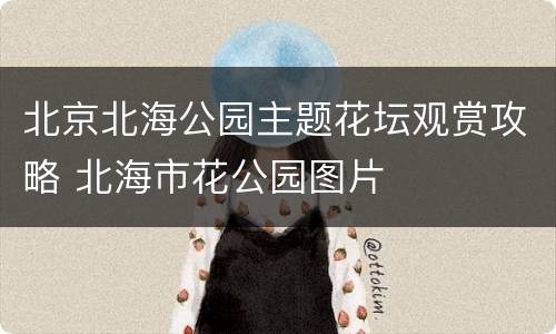 北京北海公园主题花坛观赏攻略 北海市花公园图片