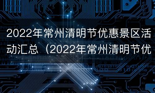 2022年常州清明节优惠景区活动汇总（2022年常州清明节优惠景区活动汇总表）