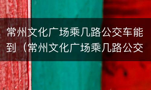 常州文化广场乘几路公交车能到（常州文化广场乘几路公交车能到）