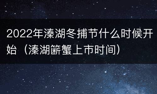 2022年溱湖冬捕节什么时候开始（溱湖簖蟹上市时间）