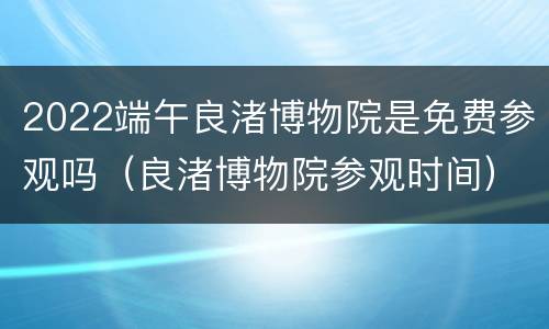 2022端午良渚博物院是免费参观吗（良渚博物院参观时间）
