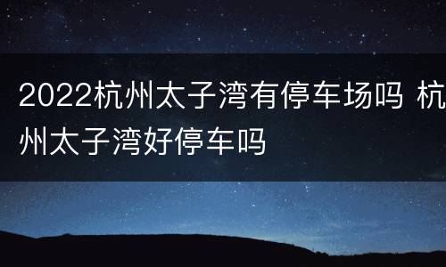 2022杭州太子湾有停车场吗 杭州太子湾好停车吗