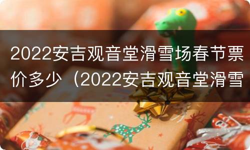 2022安吉观音堂滑雪场春节票价多少（2022安吉观音堂滑雪场春节票价多少钱一张）