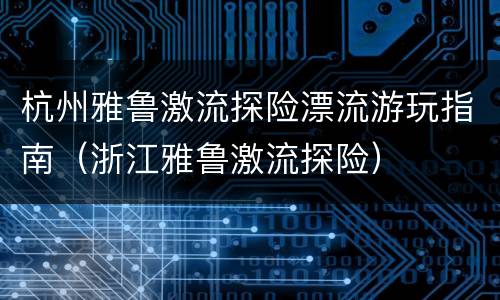杭州雅鲁激流探险漂流游玩指南（浙江雅鲁激流探险）