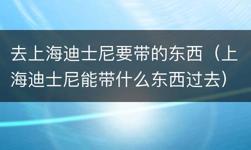 去上海迪士尼要带的东西（上海迪士尼能带什么东西过去）