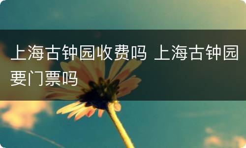 上海古钟园收费吗 上海古钟园要门票吗