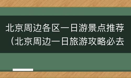 北京周边各区一日游景点推荐（北京周边一日旅游攻略必去景点）