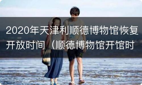 2020年天津利顺德博物馆恢复开放时间（顺徳博物馆开馆时间）