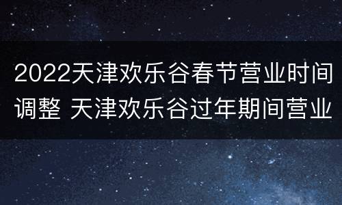 2022天津欢乐谷春节营业时间调整 天津欢乐谷过年期间营业吗