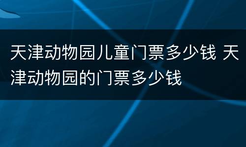 天津动物园儿童门票多少钱 天津动物园的门票多少钱