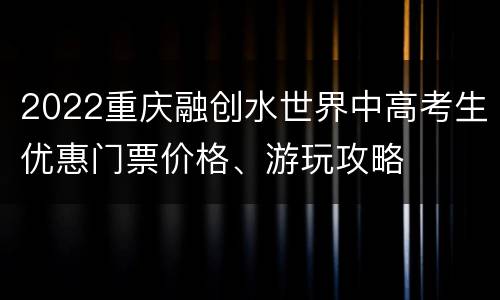 2022重庆融创水世界中高考生优惠门票价格、游玩攻略