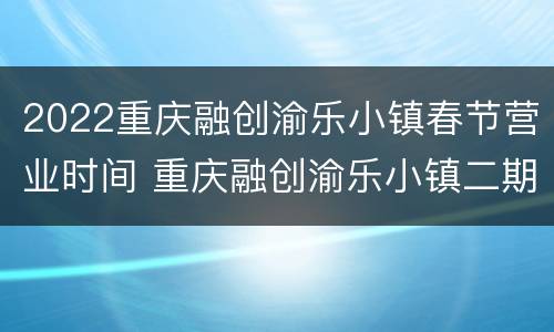 2022重庆融创渝乐小镇春节营业时间 重庆融创渝乐小镇二期好久动工建设