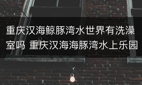 重庆汉海鲸豚湾水世界有洗澡室吗 重庆汉海海豚湾水上乐园