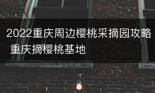 2022重庆周边樱桃采摘园攻略 重庆摘樱桃基地