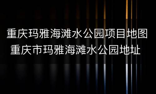 重庆玛雅海滩水公园项目地图 重庆市玛雅海滩水公园地址
