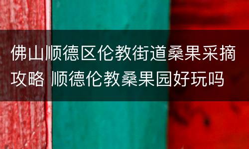 佛山顺德区伦教街道桑果采摘攻略 顺德伦教桑果园好玩吗