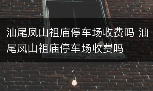 汕尾凤山祖庙停车场收费吗 汕尾凤山祖庙停车场收费吗