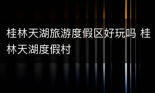 桂林天湖旅游度假区好玩吗 桂林天湖度假村
