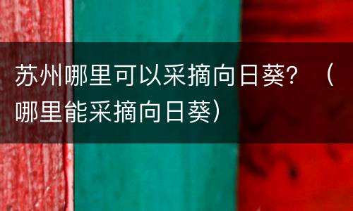 苏州哪里可以采摘向日葵？（哪里能采摘向日葵）