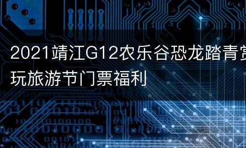 2021靖江G12农乐谷恐龙踏青赏玩旅游节门票福利