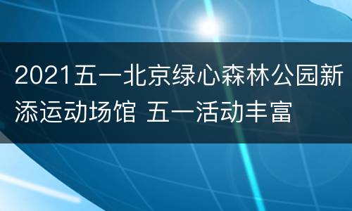 2021五一北京绿心森林公园新添运动场馆 五一活动丰富