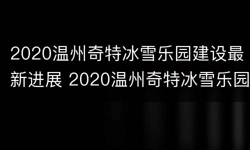 2020温州奇特冰雪乐园建设最新进展 2020温州奇特冰雪乐园建设最新进展情况