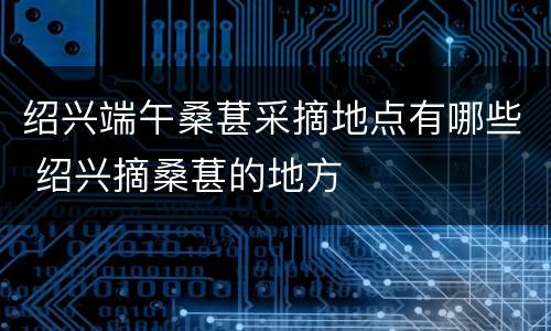 绍兴端午桑葚采摘地点有哪些 绍兴摘桑葚的地方