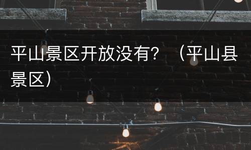 平山景区开放没有？（平山县景区）