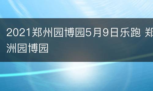 2021郑州园博园5月9日乐跑 郑洲园博园