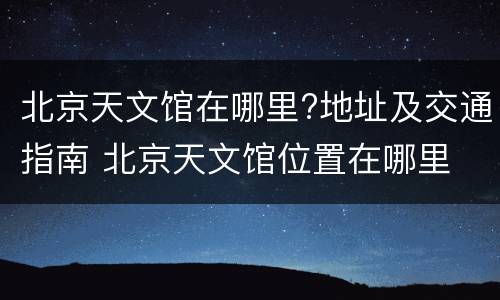 北京天文馆在哪里?地址及交通指南 北京天文馆位置在哪里