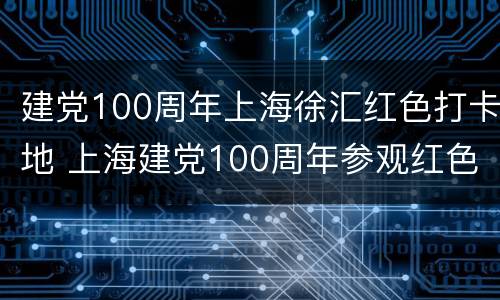 建党100周年上海徐汇红色打卡地 上海建党100周年参观红色基地