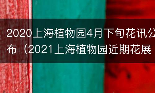 2020上海植物园4月下旬花讯公布（2021上海植物园近期花展）