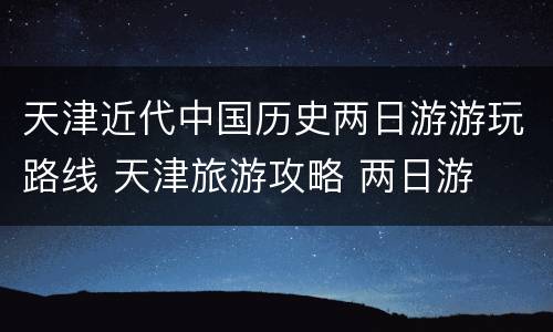 天津近代中国历史两日游游玩路线 天津旅游攻略 两日游