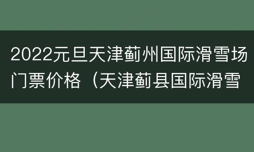 2022元旦天津蓟州国际滑雪场门票价格（天津蓟县国际滑雪场门票）