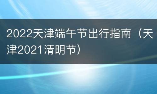2022天津端午节出行指南（天津2021清明节）