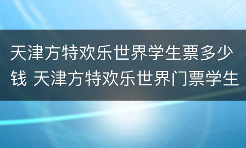 天津方特欢乐世界学生票多少钱 天津方特欢乐世界门票学生票多少钱