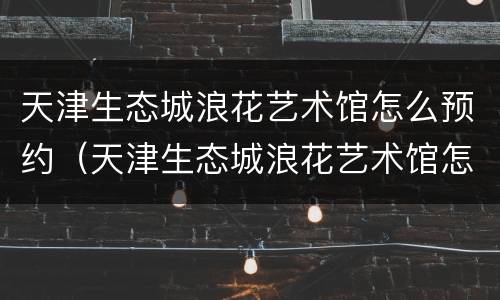天津生态城浪花艺术馆怎么预约（天津生态城浪花艺术馆怎么预约不了）