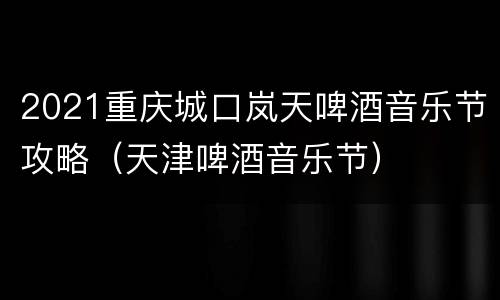 2021重庆城口岚天啤酒音乐节攻略（天津啤酒音乐节）