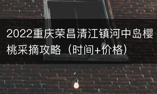 2022重庆荣昌清江镇河中岛樱桃采摘攻略（时间+价格）
