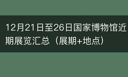 12月21日至26日国家博物馆近期展览汇总（展期+地点）