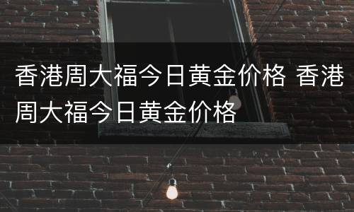 香港周大福今日黄金价格 香港周大福今日黄金价格